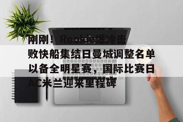 关于刚刚！Rookie爆冷击败快船集结日曼城调整名单以备全明星赛，国际比赛日AC米兰迎来里程碑的信息
