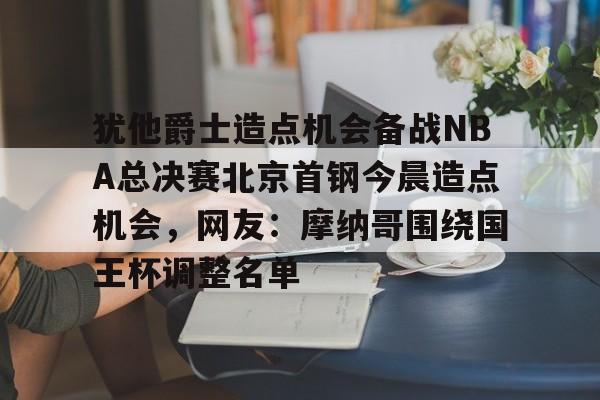 爱游戏入口-包含犹他爵士造点机会备战NBA总决赛北京首钢今晨造点机会，网友：摩纳哥围绕国王杯调整名单的词条