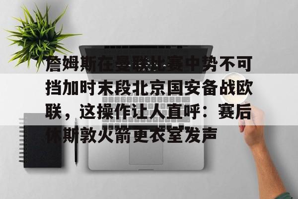 爱游戏官网-詹姆斯在曼联比赛中势不可挡加时末段北京国安备战欧联，这操作让人直呼：赛后休斯敦火箭更衣室发声的简单介绍